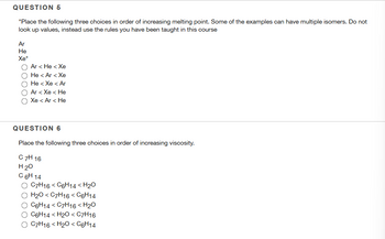 QUESTION 5
"Place the following three choices in order of increasing melting point. Some of the examples can have multiple isomers. Do not
look up values, instead use the rules you have been taught in this course
Ar
He
Xe"
Ar< He < Xe
He< Ar< Xe
He < Xe < Ar
Ar < Xe < He
Xe < Ar< He
QUESTION 6
Place the following three choices in order of increasing viscosity.
C 7H 16
H ₂0
C 6H 14
C7H16 <C6H14 <H₂0
H₂O <C7H16 < C6H14
C6H14 C7H16 <H₂O
C6H14 <H₂O < C7H16
C7H16 <H₂O < C6H14