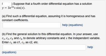 (
) Suppose that a fourth order differential equation has a solution
y = 3e²xx sin(x).
(a) Find such a differential equation, assuming it is homogeneous and has
constant coefficients.
help (equations)
(b) Find the general solution to this differential equation. In your answer, use
C₁, C₂, C3 and C4 to denote arbitrary constants and x the independent variable.
Enter c₁ as c1, c₂ as c2, etc.
(equations)
help