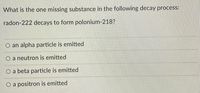 What is the one missing substance in the following decay process:
radon-222 decays to form polonium-218?
O an alpha particle is emitted
O a neutron is emitted
O a beta particle is emitted
O a positron is emitted
