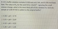 A 1.0-L buffer solution contains 0.100 mol acid, HA, and 0.100 mol base,
NaA. The value of K, for the acid HA is 1.8x104. Ignoring the small
volume change, what is the most likely pH of the solution if a 10.0 mL-
sample of 1.00 M HCI is added to the original buffer?
O 5.50 < pH < 5.74
O 3.51 < pH < 3.69
O 4.10 < pH < 4.22
O 1.20 < pH < 1.45
