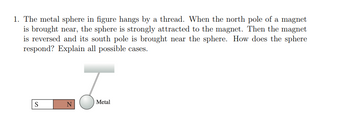 1. The metal sphere in figure hangs by a thread. When the north pole of a magnet
is brought near, the sphere is strongly attracted to the magnet. Then the magnet
is reversed and its south pole is brought near the sphere. How does the sphere
respond? Explain all possible cases.
S
N
J
Metal