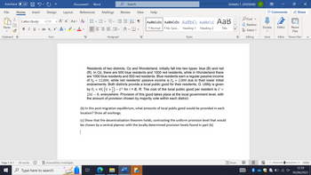 AutoSave Off HU
File Home
Paste
Clipboard
Page 1 of 1
Insert Design Layout
Calibri (Body) ✓11 A A Aa A E
A
BI U ab x₂ x² A
✓
Font
V
50 words m
Type here to search
Accessibility: Investigate
Document1 - Word
References Mailings Review
S
Paragraph
Search
↓
IT
View
¶
S
Help
AaBbCcDc AaBbCcDc AaBbC AaBbcct AaB
¶ Normal
1 No Spac... Heading 1
Heading 2
Title
Styles
Residents of two districts, Oz and Wonderland, initially fall into two types: blue (B) and red
(R). In Oz, there are 500 blue residents and 1000 red residents, while in Wonderland there
are 1000 blue residents and 500 red residents. Blue residents earn a regular passive income
of YB = 12,000, while red residents' passive income is Y₁ = 2,000 due to their lower initial
endowments. Both districts provide a local public good for their residents, G. Utility is given
by Vi
23G-8, everywhere. Provision of this good takes place at the local government level, with
the amount of provision chosen by majority vote within each district.
į = 4Y₁ (G + ¹) − G² for i = B, R. The cost of the local public good per resident is C =
(b) In this post-migration equilibrium, what amounts of local public good would be provided in each
location? Show all workings.
(c) Show that the decentralisation theorem holds, contrasting the uniform provision level that would
be chosen by a central planner with the locally determined provision levels found in part (b)
SHAMU T. (2035000)
S
Focus
BA
DEI
Find
Replace
Select
Editing
ST
13
O
Dictate
V
A
Voice
Comments
Editor
Share
Reuse
Files
X
Editor Reuse Files
+ 100%
12:39
05/06/2023