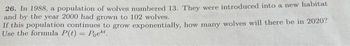 26. In 1988, a population of wolves numbered 13. They were introduced into a new habitat
and by the year 2000 had grown to 102 wolves.
If this population continues to grow exponentially, how many wolves will there be in 2020?
Use the formula P(t) = Poekt.
