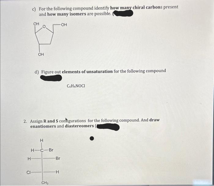 c) For the following compound identify how many chiral carbons present
and how many isomers are possible. I
-OH
OH
H-
Cl
OH
d) Figure out elements of unsaturation for the following compound
2. Assign R and S con gurations for the following compound. And draw
enantiomers and diastereomers.
H
H-C-Br
CH3
-Br
C6H4NOCI
-H