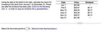 Using the data in the table to the right, calculate the return for
investing in the stock from January 1 to December 31. Prices
are after the dividend has been paid. (Click on the following
icon in order to copy its contents into a spreadsheet.)
Return for the entire period is %. (Round to two decimal places.)
Date
Jan 1
Feb 5
May 14
Aug 13
Nov 12
Dec 31
Price
$33.88
$30.67
$29.49
$32.38
$39.07
$41.99
Dividend
$0.17
$0.17
$0.17
$0.17