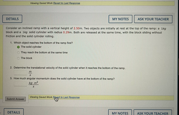 DETAILS
Viewing Saved Work Revert to Last Response
1. Which object reaches the bottom of the ramp first?
O The solid cylinder
They reach the bottom at the same time
The block
Consider an inclined ramp with a vertical height of 2.50m. Two objects are initially at rest at the top of the ramp: a 1kg
block and a 1kg solid cylinder with radius 0.29m. Both are released at the same time, with the block sliding without
friction and the solid cylinder rolling.
Submit Answer
2. Determine the translational velocity of the solid cylinder when it reaches the bottom of the ramp.
m
S
3. How much angular momentum does the solid cylinder have at the bottom of the ramp?
kg. m²
S
DETAILS
MY NOTES
Viewing Saved Work Revert to Last Response
Sty
ASK YOUR TEACHER
MY NOTES
ASK YOUR TEACHER