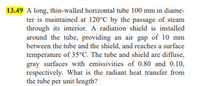 13.49 A long, thin-walled horizontal tube 100 mm in diame-
ter is maintained at 120°C by the passage of steam
through its interior. A radiation shield is installed
around the tube, providing an air gap of 10 mm
between the tube and the shield, and reaches a surface
temperature of 35°C. The tube and shield are diffuse,
gray surfaces with emissivities of 0.80 and 0.10,
respectively. What is the radiant heat transfer from
the tube per unit length?
