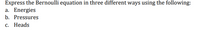 Express the Bernoulli equation in three different ways using the following:
a. Energies
b. Pressures
с. Неads
