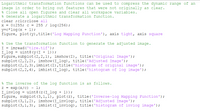 Logarithmic transformation functions can be used to compress the dynamic range of an
image in order to bring out features that were not originally as clear.
* Close all open figures and clear all workspace variables.
% Generate a logarithmic transformation function.
clear ;clc;close all
x = 0:255; c = 255 / log (256) ;
y=c*log (x + 1);
figure, plot (y),title('Log Mapping Function'), axis tight, axis square
% Use the transformation function to generate the adjusted image.
imread ('tire.tif');
= I
I_log = uint8 (y(I + 1)) ;
Figure, subplot (2,2,1), imshow (I), title('Original Image');
subplot (2,2, 2), imshow(I_log), title('Adjusted Image');
subplot (2,2,3),imhist(I),title('histogram of original image');
subplot (2,2,4), imhist(I_log), title ('histogram of log image');
% The inverse of the log function is as follows.
exp (x/c) - 1;
I_invlog
figure, subplot (3,1,1), plot (z), title ('Inverse-log Mapping Function');
subplot (3,1,2), imshow (I_invlog), title('Adjusted Image');
subplot (3,1,3), imhist(I_invlog), title ('histogram of invlog image');
= uint8 (z (I_log + 1)) ;
