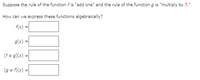 Suppose the rule of the function f is "add one" and the rule of the function g is "multiply by 7."
How can we express these functions algebraically?
f(x) =
g(x)
(fo g)(x) =
(go f)(x) =
