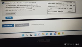 C Calculate the moles of product C present at equilibrium.
(To avoid introducing rounding errors on intermediate
calculations, enter your answer to four significant figures.)
Moles of product Cat equilibrium -
Show/Hide Help
Submit
Submit Answer
Try Another Version
mol
3 item attempts remaining
OL
Initial moles of reactant A
0.07000 mol
Initial moles of reactant B
0.07000 mol
Equilibrium concentration of C 0.0700 M
Total volume of solution
ASUS
200.0 mL
18/12/2022 16:42