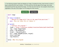 2. The following program loads and displays an image. Complete the draw_lines function to draw a
green vertical line from top to bottom, 1/3 of the way from the left edge of the image, and a blue
horizontal line all the way across the image, 1/3 of the way from the top. Your program should work
regardless of the size of the image. Do not change the main function.
Save & Run
Load History
1 mport image
2
3 lef draw_lines(pic):
'''Returns an image with lines at the specified positions'''
pass #You can leave this or remove it
4
7 lef main():
'''Controls the program'
8.
fname
"https://runestone.academy/runestone/books/published/Stude
image. Image(fname)
img.getWidth()
img.getHeight()
image.ImageWin(width, height)
9.
10
img
11
width
12
height
13
win
draw_lines(img)
img.draw(win)
14
15
16
17 iain() #Run the program
18
Activity: 1 ActiveCode (csw_drawlines)
LO
