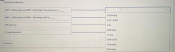 Match the following:
SBP = 102mmHg and DBP = 65mmHg; Pulse pressure is
SBP = 130mmHg and DBP = 90mmHg; MAP is
PR interval
P wave duration
Previous
103mmHg
0.12 -0.20s
0.4s
40mmHg
<0.12s
0.08-0.10s
37mmHg
83mmHg