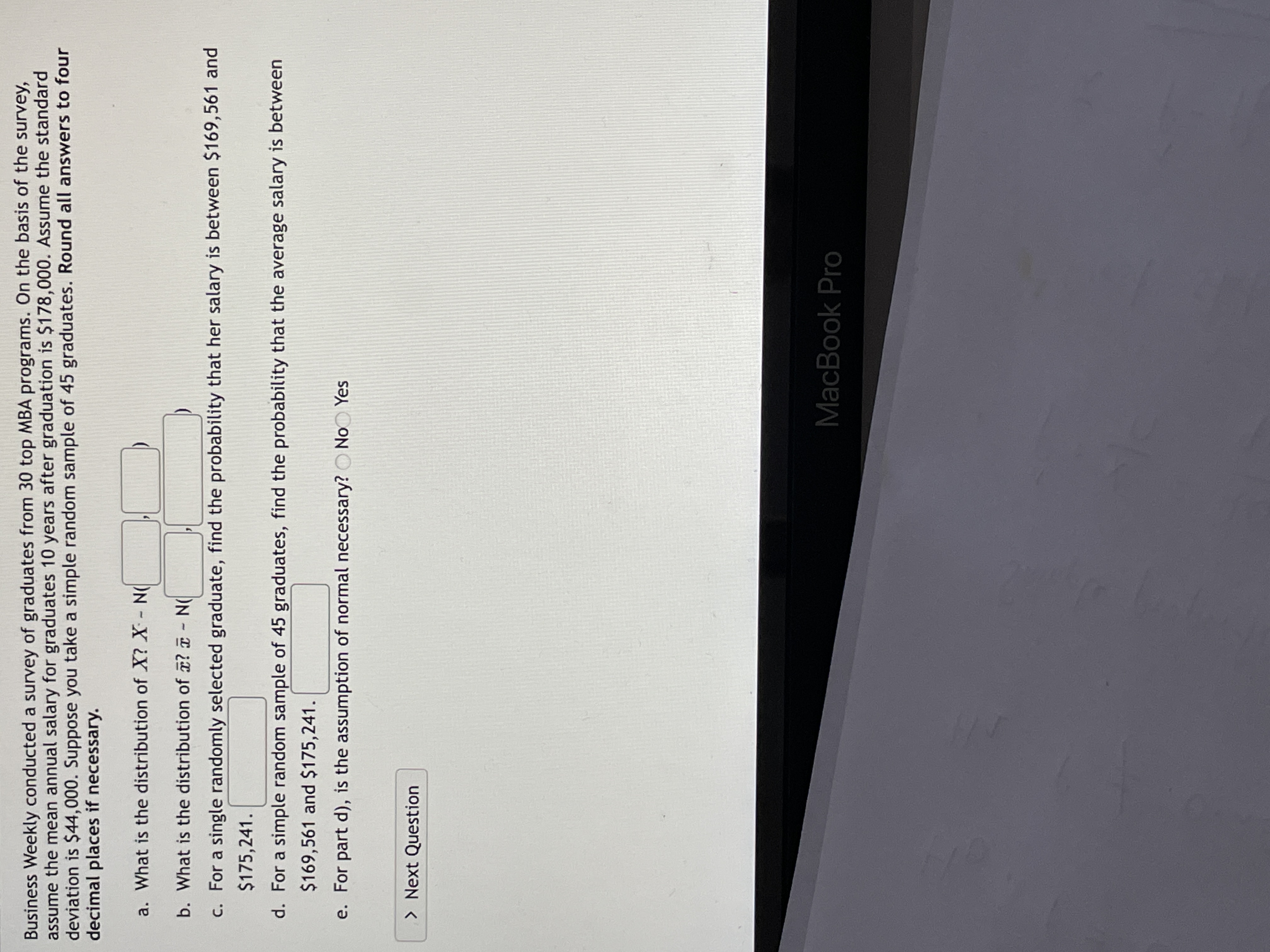 Business Weekly conducted a survey of graduates from 30 top MBA programs. On the basis of the survey, assume the mean annual salary for graduates 10 years after graduation is $178,000. Assume the standard deviation is $44,000. Suppose you take a simple random sample of 45 graduates. **Round all answers to four decimal places if necessary.**

a. What is the distribution of \(X\)? \(X \sim N(\_\_\_\_\_, \_\_\_\_\_)\)

b. What is the distribution of \(\bar{x}\)? \(\bar{x} \sim N(\_\_\_\_\_, \_\_\_\_\_)\)

c. For a single randomly selected graduate, find the probability that her salary is between $169,561 and $175,241.

d. For a simple random sample of 45 graduates, find the probability that the average salary is between $169,561 and $175,241.

e. For part d), is the assumption of normal necessary? 
- No
- Yes

[Next Question]