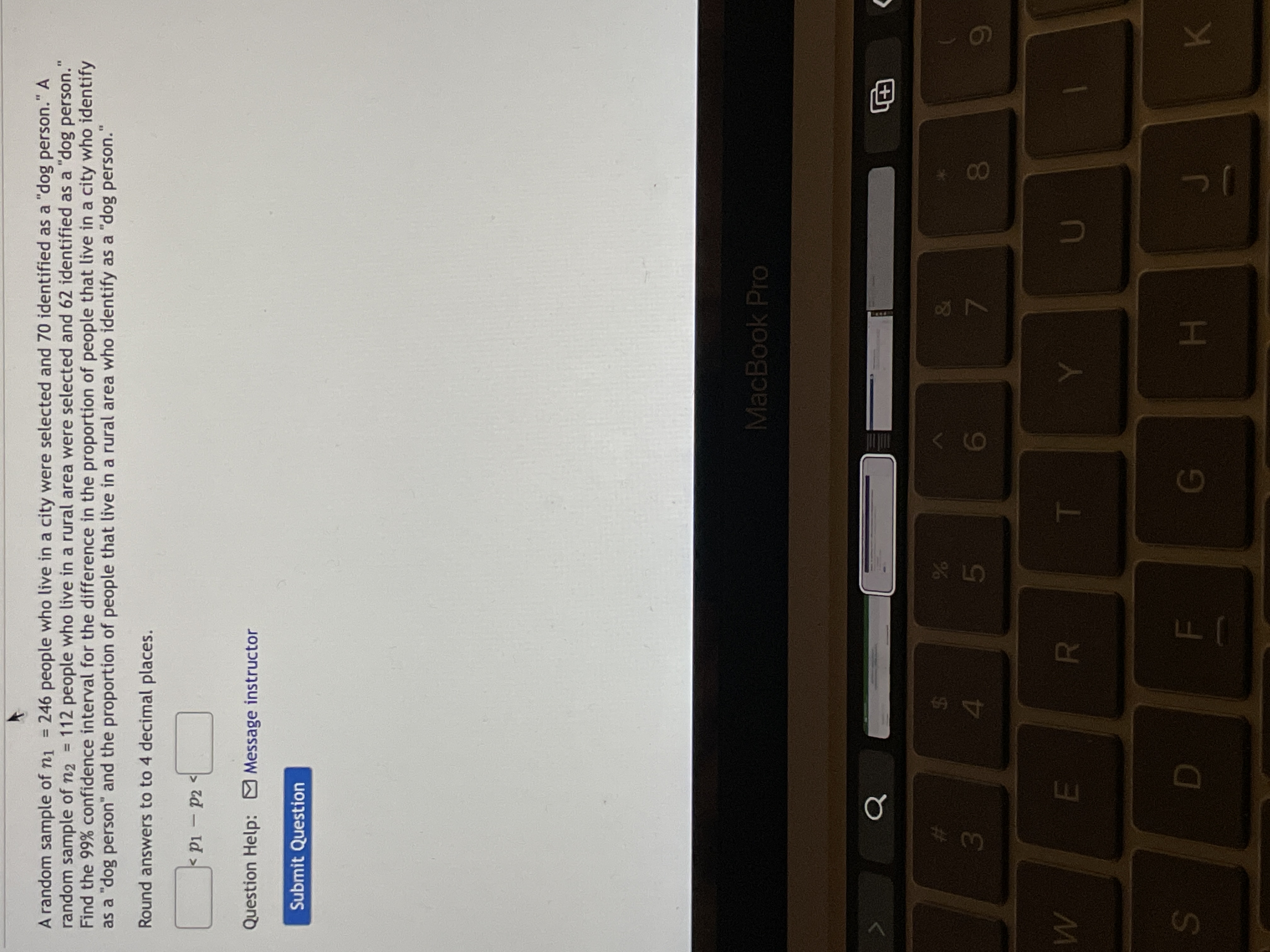 7
FI
A random sample of ni = 246 people who live in a city were selected and 70 identified as a "dog person." A
random sample of n2
Find the 99% confidence interval for the difference in the proportion of people that live in a city who identify
as a "dog person" and the proportion of people that live in a rural area who identify as a "dog person.'
%3D
112 people who live in a rural area were selected and 62 identified as a "dog person."
%3D
Round answers to to 4 decimal places.
< pi - p2
Id >
Question Help: Message instructor
Submit Question
MacBook Pro
%23
%
3.
00
R.
S.
H.
K.
