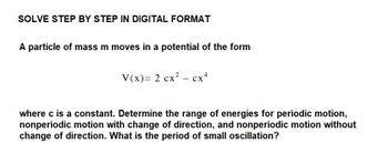 SOLVE STEP BY STEP IN DIGITAL FORMAT
A particle of mass m moves in a potential of the form
V(x)= 2 cx² cx4
where c is a constant. Determine the range of energies for periodic motion,
nonperiodic motion with change of direction, and nonperiodic motion without
change of direction. What is the period of small oscillation?