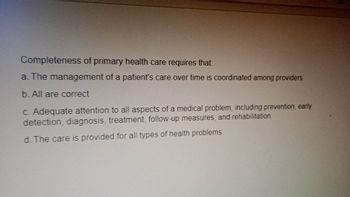 Completeness of primary health care requires that:
a. The management of a patient's care over time is coordinated among providers.
b. All are correct
c. Adequate attention to all aspects of a medical problem, including prevention, early
detection, diagnosis, treatment, follow-up measures, and rehabilitation.
d. The care is provided for all types of health problems