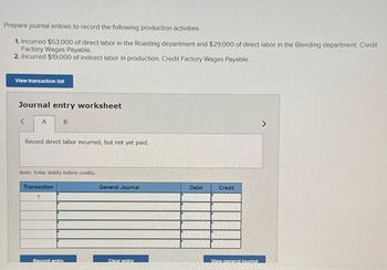 Prepare journal entries to record the following production activities.
1. Incurred $53,000 of direct labor in the Roasting department and $29,000 of direct labor in the Blending department. Credit
Factory Wages Payable.
2. Incurred $19,000 of indirect labor in production. Credit Factory Wages Payable.
View transaction list
Journal entry worksheet
<
A
B
Record direct labor incurred, but not yet paid.
Note: Enter debits before credits.
Transaction
1
General Journal
Debit
Credit
Record entry
Clear entry
View general journal