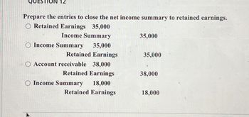 12
Prepare the entries to close the net income summary to retained earnings.
O Retained Earnings 35,000
Income Summary
35,000
O Income Summary
35,000
Retained Earnings
35,000
Account receivable
38,000
Retained Earnings
38,000
O Income Summary
18,000
Retained Earnings
18,000