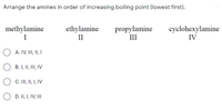 Arrange the amines in order of increasing boiling point (lowest first).
methylamine
I
ethylamine
II
propylamine
III
cyclohexylamine
IV
A. IV, I, II I
B. I, II, III, IV
C. II, I I, IV
O D. II, I, IV, II
