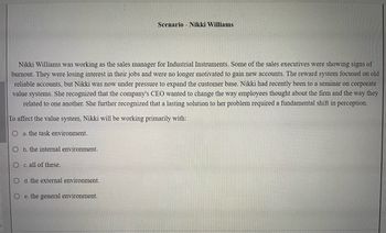Nikki Williams was working as the sales manager for Industrial Instruments. Some of the sales executives were showing signs of
burnout. They were losing interest in their jobs and were no longer motivated to gain new accounts. The reward system focused on old
reliable accounts, but Nikki was now under pressure to expand the customer base. Nikki had recently been to a seminar on corporate
value systems. She recognized that the company's CEO wanted to change the way employees thought about the firm and the way they
related to one another. She further recognized that a lasting solution to her problem required a fundamental shift in perception.
To affect the value system, Nikki will be working primarily with:
a. the task environment.
O
O c. all of these.
O d. the external environment.
Oe. the general environment.
b. the internal environment.
Scenario Nikki Williams
