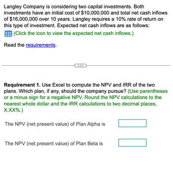 Langley Company is considering two capital investments. Both
investments have an initial cost of $10,000,000 and total net cash inflows
of $16,000,000 over 10 years. Langley requires a 10% rate of return on
this type of investment. Expected net cash inflows are as follows:
(Click the icon to view the expected net cash inflows.)
Read the requirements.
Requirement 1. Use Excel to compute the NPV and IRR of the two
plans. Which plan, if any, should the company pursue? (Use parentheses
or a minus sign for a negative NPV. Round the NPV calculations to the
nearest whole dollar and the IRR calculations to two decimal places,
X.XX%.)
The NPV (net present value) of Plan Alpha is
The NPV (net present value) of Plan Beta is
00