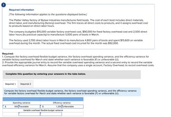 Required information
[The following information applies to the questions displayed below.]
The Platter Valley factory of Bybee Industries manufactures field boots. The cost of each boot includes direct materials,
direct labor, and manufacturing (factory) overhead. The firm traces all direct costs to products, and it assigns overhead cost
to products based on direct labor hours.
The company budgeted $15,000 variable factory overhead cost, $90,000 for fixed factory overhead cost and 2,500 direct
labor hours (its practical capacity) to manufacture 5,000 pairs of boots in March.
The factory used 2,700 direct labor hours in March to manufacture 4,800 pairs of boots and spent $15,600 on variable
overhead during the month. The actual fixed overhead cost incurred for the month was $92,000.
Required:
1. Compute the factory overhead flexible-budget variance, the factory overhead spending variance, and the efficiency variance for
variable factory overhead for March and state whether each variance is favorable (F) or unfavorable (U).
2. Provide the appropriate journal entry to record the variable overhead spending variance and a second entry to record the variable
overhead efficiency variance for March. Assume that the company uses a single account, Factory Overhead, to record overhead costs.
$
Complete this question by entering your answers in the tabs below.
Required 1 Required 2
Compute the factory overhead flexible-budget variance, the factory overhead spending variance, and the efficiency variance
for variable factory overhead for March and state whether each variance is favorable (F) or unfavorable (U).
Spending variance
600 Favorable
$
Efficiency variance
1,200 Unfavorable
Variable overhead flexible-budget variance