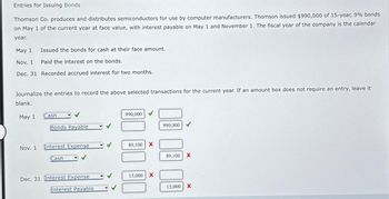 Entries for Issuing Bonds
Thomson Co. produces and distributes semiconductors for use by computer manufacturers. Thomson issued $990,000 of 15-year, 9% bonds
on May 1 of the current year at face value, with interest payable on May 1 and November 1. The fiscal year of the company is the calendar
year.
May 1
Issued the bonds for cash at their face amount.
Nov. 1
Paid the interest on the bonds.
Dec. 31 Recorded accrued interest for two months.
Journalize the entries to record the above selected transactions for the current year. If an amount box does not require an entry, leave it
blank.
May 1
Nov. 1
Cash
Bonds Payable
Interest Expense
Cash
Dec. 31 Interest Expense
Interest Payable
990,000 ✓
89,100 X
15,000 X
990,000
89,100 X
15,000 X