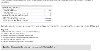 Lynch Company manl
operations:
Variable costs per unit:
Manufacturing:
Direct materials
Direct labor
and sells a single pr
Variable manufacturing overhead
Variable selling and administrative
Fixed costs per year:
Fixed manufacturing overhead
Fixed selling and administrative
The following costs were
$
$
$
$
12
7
2
2
$248,000
$158,000
ng the company
During the year, the company produced 31,000 units and sold 21,000 units. The selling price of the company's product is $44 per unit.
Required:
1. Assume that the company uses absorption costing:
a. Compute the unit product cost.
b. Prepare an income statement for the year.
2. Assume that the company uses variable costing:
a. Compute the unit product cost.
b. Prepare an income statement for the year.
Complete this question by entering your answers in the tabs below.