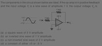 The components in the circuit shown below are ideal. If the op-amp is in positive feedback
and the input voltage V, is a sine wave of amplitude 1 V, the output voltage V, is
1 kΩ
ww
+5 V
1 V
1 k2
V,o WW
-1 V
-5 V
(a) a square wave of 5 V amplitude
(b) an inverted sine wave of 1 V amplitude
(c) a non-inverted sine wave of 2 V amplitude
(d) a constant of either +5 or -5 V
