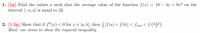 1. [1p] Find the values a such that the average value of the function f(x) =
interval [-a, a] is equal to 22.
= 10 – 4x+ 9x² on the
2. [1.5p] Show that if f"(x) < 0 for x € [a, b], then 3 [f (a) + f(b)] < favg < f () .
Hint: use areas to show the required inequality.
