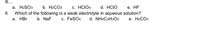 is...
c. HCIO4
9. Which of the following is a weak electrolyte in aqueous solution?
c. FeSO4
a. H2SO3
b. H2CO3
d. HCIO
e. HF
a. HBr
b. NaF
d. NH4C2H3O2
е. НаСОз
