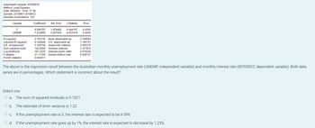 Dependent
Variable: INTEREST
Method: Least Squares
Date: 08/08/20 Time: 17:38
Sample: 2010M01 2019M12
Included observations: 120
Variable
с
UNEMP
R-squared
Adjusted R-squared
S.E. of regression
Sum squared resid
Log likelihood
F-statistic
Prob(F-statistic)
Coefficient Std. Error
9.586787 1.478492 6.484167 0.0000
-1.232859 0.267930 -4.601419 0.0000
t-Statistic
0.152135 Mean dependent var
0.144949 S.D. dependent var
1.105708 Akaike info criterion
144.2656 Schwarz criterion
-181.3225 Hannan-Quinn criter.
21.17306 Durbin-Watson stat
0.000011
Prob.
2.799500
1.195761
3.055375
3.101833
3.074242
0.028137
The above is the regression result between the Australian monthly unemployment rate (UNEMP, independent variable) and monthly interest rate (INTEREST, dependent variable). Both data
series are in percentages. Which statement is incorrect about the result?
Select one:
O a. The sum of squared residuals is 0.1521
O b. The estimate of error variance is 1.22
O c. If the unemployment rate is 0, the interest rate is expected to be 9.59%
O d.
If the unemployment rate goes up by 1%, the interest rate is expected to decrease by 1.23%.
