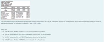 Dependent
Variable: INTEREST
Method: Least Squares
Date: 08/08/20 Time: 17:38
Sample: 2010M01 2019M12
Included observations: 120
Variable
с
UNEMP
R-squared
Adjusted R-squared
S.E. of regression
Sum squared resid
Log likelihood
F-statistic
Prob(F-statistic)
Coefficient
9.586787
-1.232859
Std. Error
t-Statistic Prob.
1.478492 6.484167
0.0000
0.267930 -4.601419 0.0000
0.152135 Mean dependent var
0.144949 S.D. dependent var
1.105708 Akaike info criterion
144.2656 Schwarz criterion
-181.3225 Hannan-Quinn criter.
21.17306 Durbin-Watson stat
0.000011
2.799500
1.195761
3.055375
3.101833
3.074242
0.028137
The above is the regression result between the Australian monthly unemployment rate (UNEMP, independent variable) and monthly interest rate (INTEREST, dependent variable). In testing for
the null hypothesis that the coefficient of UNEMP is 0, what is Type II error?
Select one:
a. UNEMP has no effect on INTEREST, but the test accepts the null hypothesis
O b.
UNEMP has some effect on INTEREST, but the test does not reject the null hypothesis
O C. UNEMP has some effect on INTEREST, but the test rejects the null hypothesis
O d. UNEMP has no effect on INTEREST, but the test rejects the null hypothesis