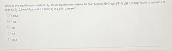 What is the equilibrium constant, Kc, for an equilibrium mixture for the reaction 2BrCl3(g) Br2(g) + 3Cl2(g) found to contain 1.0
mol BrCl3, 2.0 mol Br2, and 6.0 mol Cl2 in a 6.0- L vessel?
0.014
108
O 18
O 12
432