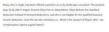 Ekiya, who is single, has been offered a position as a city landscape consultant. The position
pays $132, 200 in wages. Assume Ekiya has no dependents. Ekiya deducts the standard
deduction instead of itemized deductions, and she is not eligible for the qualified business
income deduction. (Use the tax rate schedules.) a. What is the amount of Ekiya's after-tax
compensation (ignore payroll taxes)?