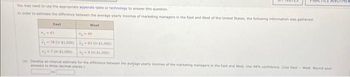 You may need to use the appropriate appendix table or technology to answer this question.
In order to estimate the difference between the average yearly incomes of marketing managers in the East and West of the United States, the following information was gathered
West
78 (in $1,000)-83 On $1,000)
70 $1,000)
(in $1,000)
TICE ANOTHER
(4) Develop an interval estimate for the difference between the average yearly incomes of the marketing managers in the East and West. Use 98% confidence. (Use East-West. Round your
answers to three decimal places