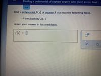 Finding a polynomial of a given degree with given zeros: Real...
Find a polynomial f(x) of degree 3 that has the following zeros.
-4 (multiplicity 2), 3
Leave your answer in factored form.
f(x) = []
