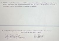 3. A 10.55 g sample of calcium metal at 36.0°C was placed in a calorimeter with 50.0 grams of cool water
at 18.5°C and brought to an equilibrium temperature of 19.1°C. What is the specific heat of calcium
assuming all heat lost by the calcium was absorbed by the water?
4. Use the following reactions and AH values given below to determine the heat of reaction for
CH4 (g) + NH3 (g) → HCN (g) + 3 H₂ (g)
N2 (g) + 3 H₂(g) → 2 NH3(g)
C(s) + 2 H₂ (g) →→CH4 (g)
AH-92.0 kJ/mol
AH-79.4 kJ/mol
AH268.5 kJ/mol
H2 (g) + 2 C (s) + N2 (g) → 2 HCN (g)