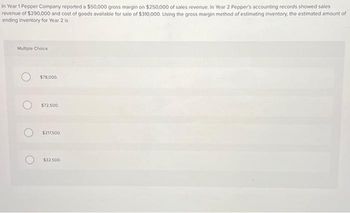 In Year 1 Pepper Company reported a $50,000 gross margin on $250,000 of sales revenue. In Year 2 Pepper's accounting records showed sales
revenue of $290,000 and cost of goods available for sale of $310,000. Using the gross margin method of estimating inventory, the estimated amount of
ending inventory for Year 2 is
Multiple Choice
$78,000,
$72,500
$217,500
$32.500