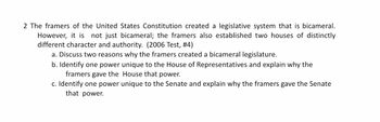 2 The framers of the United States Constitution created a legislative system that is bicameral.
However, it is not just bicameral; the framers also established two houses of distinctly
different character and authority. (2006 Test, #4)
a. Discuss two reasons why the framers created a bicameral legislature.
b. Identify one power unique to the House of Representatives and explain why the
framers gave the
House that power.
c. Identify one power unique to the Senate and explain why the framers gave the Senate
that power.