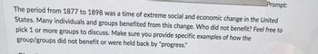 Prompt:
The period from 1877 to 1898 was a time of extreme social and economic change in the United
States. Many individuals and groups benefited from this change. Who did not benefit? Feel free to
pick 1 or more groups to discuss. Make sure you provide specific examples of how the
group/groups did not benefit or were held back by "progress."