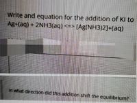 Write and equation for the addition of KI to
Ag+(aq) + 2NH3(aq) <=> [Ag(NH3)2]+(aq)
In what direction did this addition shift the equilibrium?
