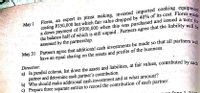 Flores, an expert in pizza making, invested imported cooking equipme
costing P350,000 but which fair value dropped by 40% of its cost. Flores ma
a down payment of P200,000 when this was purchased and issued a note e
the balance half of which is still unpaid. Partners agree that the liability wil.
assumed by the partnership.
May 1
be
May 31 Partners agree that additional cash investments be made so that all partners win
have an equal sharing on the assets and profits of the business.
Direction:
a) In parallel column, list down the assets and liabilities, at fair values, contributed by eadh
partner and determine each partner's contribution.
b) Who should make additional cash investment and at what amount?
c) Prepare three separate entries to record the contribution of each partner.
on
Lune 1 2010
