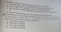 C. the portion of the P90,000 joint production cost allocated to
b. the P3.80 unit sales price of B at the split-off point
a. the P60,000 cost to process B beyond the split-off point
ZLIF product B is processed beyond the split-off point, the change
B further, which of the following items is not relevant:
a. the P60,000 cost to process B beyond the split-off pome
b. the P3.80 unit sales price of B at the split-off point
C. the portion of the P90,000 joint production cost allocated to
d. the P7 unit selling price for B after further processing
ZLIF product B is processed bevond the split-off point, the change
in operating income from a production run (as compared to
selling B at the split-off point) would be:
a. P36,000 increase
b. P96,000 increase
C. P42,000 decrease
d. P10,000 decrease
