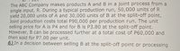 The ABC Company makes products A and B in a joint process from a
single input, R. During a typical production run, 50,000 units of R
yield 20,000 units of A and 30,000 units of B at the split-off point.
Joint production costs total P90,000 per production run. The unit
selling price for A is P4 and for B is P3.80 at the split-off point.
However, B can be processed further at a total cost of P60,000 and
then sold for P7.00 per unit.
6) In a decision between selling B at the split-off point or processing
