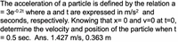 The acceleration of a particle is defined by the relation a
= 3e-0.2t where a and t are expressed in m/s² and
seconds, respectively. Knowing that x= 0 and v=0 at t=0,
determine the velocity and position of the particle when t
= 0.5 sec. Ans. 1.427 m/s, 0.363 m
