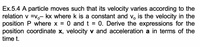 Ex.5.4 A particle moves such that its velocity varies according to the
relation v =v,- kx where k is a constant and v, is the velocity in the
position P where x = 0 and t = 0. Derive the expressions for the
position coordinate x, velocity v and acceleration a in terms of the
time t.
