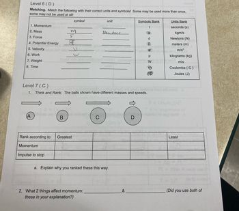 Level 6 (D)
Matching. Match the following with their correct units and symbols! Some may be used more than once,
some may not be used at all!
1. Momentum
2. Mass
3. Force
4. Potential Energy
5. Velocity
6. Work
7. Weight
8. Time
A
Rank according to
Momentum
symbol
m
F
PE
Chbab uoyensris euto er
B
Impulse to stop
V
Greatest
Level 7 (C)
1. Think and Rank: The balls shown have different masses and speeds.
onim
sili
unit
2. What 2 things affect momentum:
these in your explanation?)
Newtons
a. Explain why you ranked these this way.
&
Symbols Bank
t
D
6
m
PE
Units Bank
seconds (s)
kgm/s
Newtons (N)
meters (m)
m/s²
W
p
w of werd m/s
kilograms (kg)
Coulombs (C)
Joules (J)
niau meldoną rism erit evio? d
(m/m)/d²
av noieillo to aud tortW >
Least
(m 0) mottos
(Did you use both of