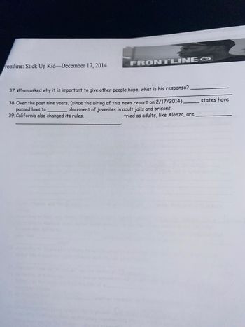 rontline: Stick Up Kid-December 17, 2014
FRONTLINE
37. When asked why it is important to give other people hope, what is his response?
38. Over the past nine years, (since the airing of this news report on 2/17/2014).
passed laws to
placement of juveniles in adult jails and prisons.
39. California also changed its rules.
tried as adults, like Alonza, are
states have